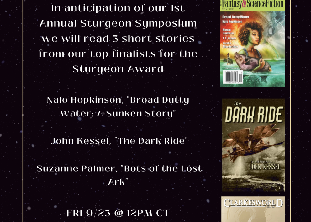 Black background flyer reads following in white text: "September Virtual Book Club; In anticipation of our 1st Annual Sturgeon Symposium we will read 3 short stories from our top finalists for the Sturgeon Award; Nalo Hopkinson "Broad Dutty Water/Sunken Story" John Kessel "The Dark Ride" Suzanne Palmer "Bots of the Lost Ark" FRI 9/23 @ 12PM CT Register at the link provided by 9/22 11:59pm (Central) Email any questions to sfcenter@ku.edu"